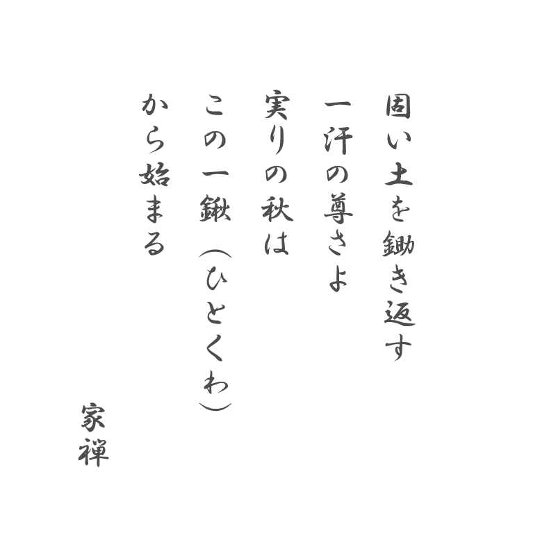 固い土を鋤き返す 一汗の尊さよ 実りの秋は この一鍬（ひとくわ）から始まる